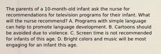 The parents of a 10-month-old infant ask the nurse for recommendations for television programs for their infant. What will the nurse recommend? A. Programs with simple language can help to promote language development. B. Cartoons should be avoided due to violence. C. Screen time is not recommended for infants of this age. D. Bright colors and music will be most engaging for an infant this age.