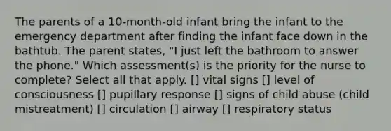 The parents of a 10-month-old infant bring the infant to the emergency department after finding the infant face down in the bathtub. The parent states, "I just left the bathroom to answer the phone." Which assessment(s) is the priority for the nurse to complete? Select all that apply. [] vital signs [] level of consciousness [] pupillary response [] signs of child abuse (child mistreatment) [] circulation [] airway [] respiratory status