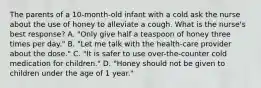 The parents of a 10-month-old infant with a cold ask the nurse about the use of honey to alleviate a cough. What is the nurse's best response? A. "Only give half a teaspoon of honey three times per day." B. "Let me talk with the health-care provider about the dose." C. "It is safer to use over-the-counter cold medication for children." D. "Honey should not be given to children under the age of 1 year."