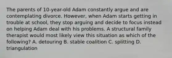 The parents of 10-year-old Adam constantly argue and are contemplating divorce. However, when Adam starts getting in trouble at school, they stop arguing and decide to focus instead on helping Adam deal with his problems. A structural family therapist would most likely view this situation as which of the following? A. detouring B. stable coalition C. splitting D. triangulation