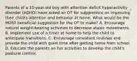 Parents of a 10-year-old boy with attention deficit hyperactivity disorder (ADHD) have asked an OT for suggestions on improving their child's attention and behavior at home. What would be the MOST beneficial suggestion for the OT to make? A. Encourage natural weight-bearing activities to decrease ataxic movements. B. Implement use of a timer at home to help the child to anticipate transitions. C. Encourage consistent routines and provide the child with quiet time after getting home from school. D. Educate the parents on fun activities to develop the child's postural control.