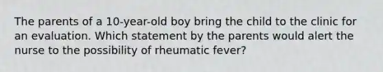 The parents of a 10-year-old boy bring the child to the clinic for an evaluation. Which statement by the parents would alert the nurse to the possibility of rheumatic fever?