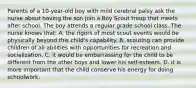 Parents of a 10-year-old boy with mild cerebral palsy ask the nurse about having the son join a Boy Scout troop that meets after school. The boy attends a regular grade school class. The nurse knows that: A. the rigors of most scout events would be physically beyond this child's capability. B. scouting can provide children of all abilities with opportunities for recreation and socialization. C. it would be embarrassing for the child to be different from the other boys and lower his self-esteem. D. it is more important that the child conserve his energy for doing schoolwork.