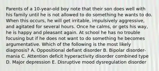 Parents of a 10-year-old boy note that their son does well with his family until he is not allowed to do something he wants to do. When this occurs, he will get irritable, impulsively aggressive, and agitated for several hours. Once he calms, or gets his way, he is happy and pleasant again. At school he has no trouble focusing but if he does not want to do something he becomes argumentative. Which of the following is the most likely diagnosis? A. Oppositional defiant disorder B. Bipolar disorder-mania C. Attention deficit hyperactivity disorder combined type D. Major depression E. Disruptive mood dysregulation disorder