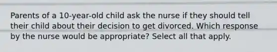 Parents of a 10-year-old child ask the nurse if they should tell their child about their decision to get divorced. Which response by the nurse would be appropriate? Select all that apply.