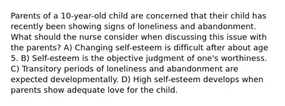 Parents of a 10-year-old child are concerned that their child has recently been showing signs of loneliness and abandonment. What should the nurse consider when discussing this issue with the parents? A) Changing self-esteem is difficult after about age 5. B) Self-esteem is the objective judgment of one's worthiness. C) Transitory periods of loneliness and abandonment are expected developmentally. D) High self-esteem develops when parents show adequate love for the child.