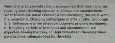 Parents of a 10-year-old child are concerned that their child has recently been showing signs of loneliness and abandonment. What should the nurse consider when discussing this issue with the parents? A. Changing self-esteem is difficult after about age 5. B. Self-esteem is the objective judgment of one's worthiness. C. Transitory periods of loneliness and abandonment are expected developmentally. D. High self-esteem develops when parents show adequate love for the child.