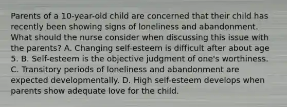 Parents of a 10-year-old child are concerned that their child has recently been showing signs of loneliness and abandonment. What should the nurse consider when discussing this issue with the parents? A. Changing self-esteem is difficult after about age 5. B. Self-esteem is the objective judgment of one's worthiness. C. Transitory periods of loneliness and abandonment are expected developmentally. D. High self-esteem develops when parents show adequate love for the child.