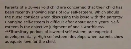 Parents of a 10-year-old child are concerned that their child has been recently showing signs of low self-esteem. Which should the nurse consider when discussing this issue with the parents? Changing self-esteem is difficult after about age 5 years. Self-esteem is the objective judgment of one's worthiness. ***Transitory periods of lowered self-esteem are expected developmentally. High self-esteem develops when parents show adequate love for the child.