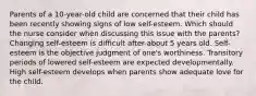 Parents of a 10-year-old child are concerned that their child has been recently showing signs of low self-esteem. Which should the nurse consider when discussing this issue with the parents? Changing self-esteem is difficult after about 5 years old. Self-esteem is the objective judgment of one's worthiness. Transitory periods of lowered self-esteem are expected developmentally. High self-esteem develops when parents show adequate love for the child.