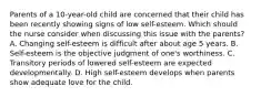 Parents of a 10-year-old child are concerned that their child has been recently showing signs of low self-esteem. Which should the nurse consider when discussing this issue with the parents? A. Changing self-esteem is difficult after about age 5 years. B. Self-esteem is the objective judgment of one's worthiness. C. Transitory periods of lowered self-esteem are expected developmentally. D. High self-esteem develops when parents show adequate love for the child.