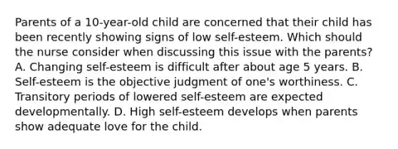 Parents of a 10-year-old child are concerned that their child has been recently showing signs of low self-esteem. Which should the nurse consider when discussing this issue with the parents? A. Changing self-esteem is difficult after about age 5 years. B. Self-esteem is the objective judgment of one's worthiness. C. Transitory periods of lowered self-esteem are expected developmentally. D. High self-esteem develops when parents show adequate love for the child.