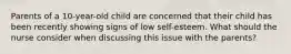 Parents of a 10-year-old child are concerned that their child has been recently showing signs of low self-esteem. What should the nurse consider when discussing this issue with the parents?