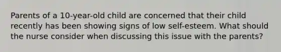 Parents of a 10-year-old child are concerned that their child recently has been showing signs of low self-esteem. What should the nurse consider when discussing this issue with the parents?