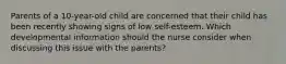 Parents of a 10-year-old child are concerned that their child has been recently showing signs of low self-esteem. Which developmental information should the nurse consider when discussing this issue with the parents?