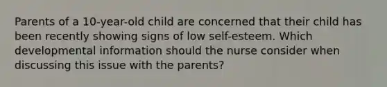 Parents of a 10-year-old child are concerned that their child has been recently showing signs of low self-esteem. Which developmental information should the nurse consider when discussing this issue with the parents?