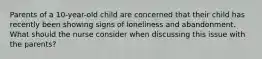 Parents of a 10-year-old child are concerned that their child has recently been showing signs of loneliness and abandonment. What should the nurse consider when discussing this issue with the parents?