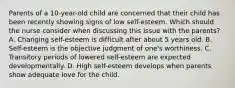 Parents of a 10-year-old child are concerned that their child has been recently showing signs of low self-esteem. Which should the nurse consider when discussing this issue with the parents? A. Changing self-esteem is difficult after about 5 years old. B. Self-esteem is the objective judgment of one's worthiness. C. Transitory periods of lowered self-esteem are expected developmentally. D. High self-esteem develops when parents show adequate love for the child.