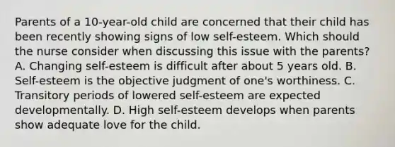 Parents of a 10-year-old child are concerned that their child has been recently showing signs of low self-esteem. Which should the nurse consider when discussing this issue with the parents? A. Changing self-esteem is difficult after about 5 years old. B. Self-esteem is the objective judgment of one's worthiness. C. Transitory periods of lowered self-esteem are expected developmentally. D. High self-esteem develops when parents show adequate love for the child.