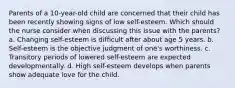 Parents of a 10-year-old child are concerned that their child has been recently showing signs of low self-esteem. Which should the nurse consider when discussing this issue with the parents? a. Changing self-esteem is difficult after about age 5 years. b. Self-esteem is the objective judgment of one's worthiness. c. Transitory periods of lowered self-esteem are expected developmentally. d. High self-esteem develops when parents show adequate love for the child.