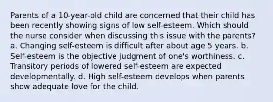 Parents of a 10-year-old child are concerned that their child has been recently showing signs of low self-esteem. Which should the nurse consider when discussing this issue with the parents? a. Changing self-esteem is difficult after about age 5 years. b. Self-esteem is the objective judgment of one's worthiness. c. Transitory periods of lowered self-esteem are expected developmentally. d. High self-esteem develops when parents show adequate love for the child.