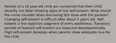 Parents of a 10-year-old child are concerned that their child recently has been showing signs of low self-esteem. What should the nurse consider when discussing this issue with the parents? Changing self-esteem is difficult after about 5 years old. Self-esteem is the objective judgment of one's worthiness. Transitory periods of lowered self-esteem are expected developmentally. High self-esteem develops when parents show adequate love for the child.