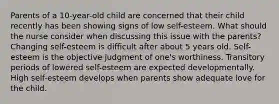 Parents of a 10-year-old child are concerned that their child recently has been showing signs of low self-esteem. What should the nurse consider when discussing this issue with the parents? Changing self-esteem is difficult after about 5 years old. Self-esteem is the objective judgment of one's worthiness. Transitory periods of lowered self-esteem are expected developmentally. High self-esteem develops when parents show adequate love for the child.