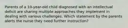 Parents of a 10-year-old child diagnosed with an intellectual deficit are sharing multiple approaches they implement in dealing with various challenges. Which statement by the parents alerts the nurse they need further instruction?