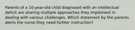 Parents of a 10-year-old child diagnosed with an intellectual deficit are sharing multiple approaches they implement in dealing with various challenges. Which statement by the parents alerts the nurse they need further instruction?