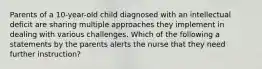 Parents of a 10-year-old child diagnosed with an intellectual deficit are sharing multiple approaches they implement in dealing with various challenges. Which of the following a statements by the parents alerts the nurse that they need further instruction?