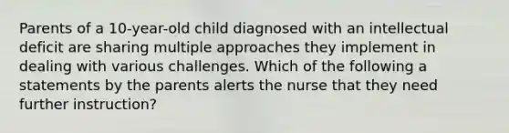 Parents of a 10-year-old child diagnosed with an intellectual deficit are sharing multiple approaches they implement in dealing with various challenges. Which of the following a statements by the parents alerts the nurse that they need further instruction?