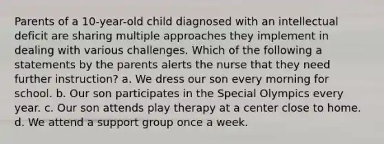 Parents of a 10-year-old child diagnosed with an intellectual deficit are sharing multiple approaches they implement in dealing with various challenges. Which of the following a statements by the parents alerts the nurse that they need further instruction? a. We dress our son every morning for school. b. Our son participates in the Special Olympics every year. c. Our son attends play therapy at a center close to home. d. We attend a support group once a week.