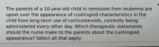 The parents of a 10-year-old child in remission from leukemia are upset over the appearance of cushingoid characteristics in the child from long-term use of corticosteroids, currently being administered every other day. Which therapeutic statements should the nurse make to the parents about the cushingoid appearance? Select all that apply.