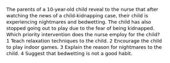 The parents of a 10-year-old child reveal to the nurse that after watching the news of a child-kidnapping case, their child is experiencing nightmares and bedwetting. The child has also stopped going out to play due to the fear of being kidnapped. Which priority intervention does the nurse employ for the child? 1 Teach relaxation techniques to the child. 2 Encourage the child to play indoor games. 3 Explain the reason for nightmares to the child. 4 Suggest that bedwetting is not a good habit.