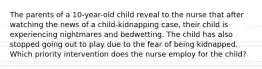 The parents of a 10-year-old child reveal to the nurse that after watching the news of a child-kidnapping case, their child is experiencing nightmares and bedwetting. The child has also stopped going out to play due to the fear of being kidnapped. Which priority intervention does the nurse employ for the child?