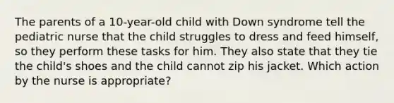 The parents of a 10-year-old child with Down syndrome tell the pediatric nurse that the child struggles to dress and feed himself, so they perform these tasks for him. They also state that they tie the child's shoes and the child cannot zip his jacket. Which action by the nurse is appropriate?