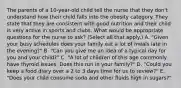 The parents of a 10-year-old child tell the nurse that they don't understand how their child falls into the obesity category. They state that they are consistent with good nutrition and their child is very active in sports and clubs. What would be appropriate questions for the nurse to ask? (Select all that apply.) A. "Given your busy schedules does your family eat a lot of meals late in the evening?" B. "Can you give me an idea of a typical day for you and your child?" C. "A lot of children of this age commonly have thyroid issues. Does this run in your family?" D. "Could you keep a food diary over a 2 to 3 days time for us to review?" E. "Does your child consume soda and other fluids high in sugars?"