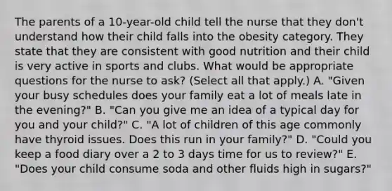 The parents of a 10-year-old child tell the nurse that they don't understand how their child falls into the obesity category. They state that they are consistent with good nutrition and their child is very active in sports and clubs. What would be appropriate questions for the nurse to ask? (Select all that apply.) A. "Given your busy schedules does your family eat a lot of meals late in the evening?" B. "Can you give me an idea of a typical day for you and your child?" C. "A lot of children of this age commonly have thyroid issues. Does this run in your family?" D. "Could you keep a food diary over a 2 to 3 days time for us to review?" E. "Does your child consume soda and other fluids high in sugars?"