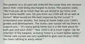 The parents of a 10-year-old child tell the nurse they are nervous about their child being discharged to home. The parents state, "We trust you all so much that we are afraid to go home and have home health care. Do you think our child will do as well at home?" What would be the best response by the nurse? "I understand your anxiety, but being at home helps your child's growth and development. The home care nurses will be there to support you." "It's scary going home but it is the best place for both you and your child." "Your child is at a much higher risk for infection in the hospital, so being home is a much better option." "Home care nurses are very qualified to give care to your child. You have nothing to worry about."