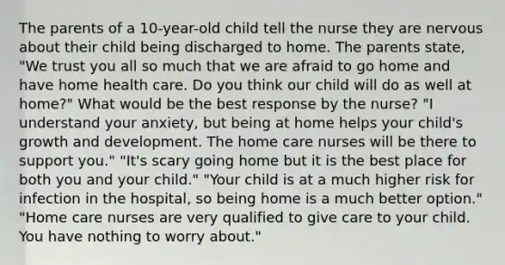 The parents of a 10-year-old child tell the nurse they are nervous about their child being discharged to home. The parents state, "We trust you all so much that we are afraid to go home and have home health care. Do you think our child will do as well at home?" What would be the best response by the nurse? "I understand your anxiety, but being at home helps your child's growth and development. The home care nurses will be there to support you." "It's scary going home but it is the best place for both you and your child." "Your child is at a much higher risk for infection in the hospital, so being home is a much better option." "Home care nurses are very qualified to give care to your child. You have nothing to worry about."