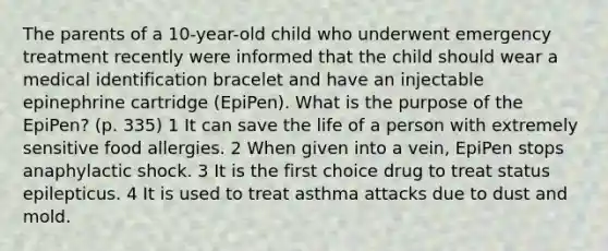 The parents of a 10-year-old child who underwent emergency treatment recently were informed that the child should wear a medical identification bracelet and have an injectable epinephrine cartridge (EpiPen). What is the purpose of the EpiPen? (p. 335) 1 It can save the life of a person with extremely sensitive food allergies. 2 When given into a vein, EpiPen stops anaphylactic shock. 3 It is the first choice drug to treat status epilepticus. 4 It is used to treat asthma attacks due to dust and mold.