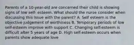 Parents of a 10-year-old are concerned their child is showing signs of low self- esteem. What should the nurse consider when discussing this issue with the parent? A. Self esteem is the objective judgement of worthiness B. Temporary periods of low self-esteem improve with support C. Changing self-esteem is difficult after 5 years of age D. High self-esteem occurs when parents show adequate love