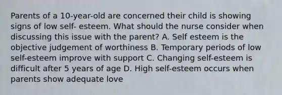 Parents of a 10-year-old are concerned their child is showing signs of low self- esteem. What should the nurse consider when discussing this issue with the parent? A. Self esteem is the objective judgement of worthiness B. Temporary periods of low self-esteem improve with support C. Changing self-esteem is difficult after 5 years of age D. High self-esteem occurs when parents show adequate love