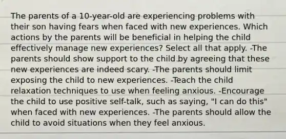 The parents of a 10-year-old are experiencing problems with their son having fears when faced with new experiences. Which actions by the parents will be beneficial in helping the child effectively manage new experiences? Select all that apply. -The parents should show support to the child by agreeing that these new experiences are indeed scary. -The parents should limit exposing the child to new experiences. -Teach the child relaxation techniques to use when feeling anxious. -Encourage the child to use positive self-talk, such as saying, "I can do this" when faced with new experiences. -The parents should allow the child to avoid situations when they feel anxious.