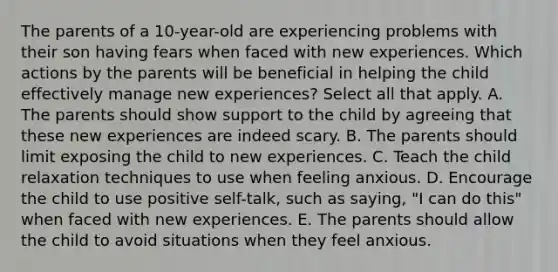 The parents of a 10-year-old are experiencing problems with their son having fears when faced with new experiences. Which actions by the parents will be beneficial in helping the child effectively manage new experiences? Select all that apply. A. The parents should show support to the child by agreeing that these new experiences are indeed scary. B. The parents should limit exposing the child to new experiences. C. Teach the child relaxation techniques to use when feeling anxious. D. Encourage the child to use positive self-talk, such as saying, "I can do this" when faced with new experiences. E. The parents should allow the child to avoid situations when they feel anxious.