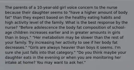 The parents of a 10-year-old girl voice concern to the nurse because their daughter seems to "have a higher amount of body fat" than they expect based on the healthy eating habits and high activity level of the family. What is the best response by the nurse? "Before adolescence the body fat composition of school-age children increases earlier and in greater amounts in girls than in boys." "Her metabolism may be slower than the rest of your family. Try increasing her activity to see if her body fat decreases." "Girls are always heavier than boys it seems. I'm sure she just falls into that category." "Do you think maybe your daughter eats in the evening or when you are monitoring her intake at home? You may want to ask her."