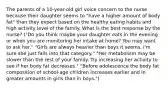 The parents of a 10-year-old girl voice concern to the nurse because their daughter seems to "have a higher amount of body fat" than they expect based on the healthy eating habits and high activity level of the family. What is the best response by the nurse? ("Do you think maybe your daughter eats in the evening or when you are monitoring her intake at home? You may want to ask her." "Girls are always heavier than boys it seems. I'm sure she just falls into that category." "Her metabolism may be slower than the rest of your family. Try increasing her activity to see if her body fat decreases." "Before adolescence the body fat composition of school-age children increases earlier and in greater amounts in girls than in boys.")