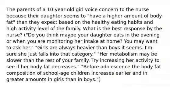 The parents of a 10-year-old girl voice concern to the nurse because their daughter seems to "have a higher amount of body fat" than they expect based on the healthy eating habits and high activity level of the family. What is the best response by the nurse? ("Do you think maybe your daughter eats in the evening or when you are monitoring her intake at home? You may want to ask her." "Girls are always heavier than boys it seems. I'm sure she just falls into that category." "Her metabolism may be slower than the rest of your family. Try increasing her activity to see if her body fat decreases." "Before adolescence the body fat composition of school-age children increases earlier and in greater amounts in girls than in boys.")