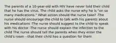 The parents of a 10-year-old with HIV have never told their child that he has the virus. The child asks the nurse why he is "on so many medications." What action should the nurse take? -The nurse should encourage the child to talk with his parents about his medications -The nurse should suggest to the child to speak with his doctor -The nurse should explain the infection to the child The nurse should tell the parents when they enter the child's room --that their child has a question for them