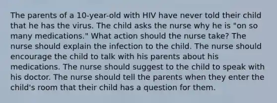 The parents of a 10-year-old with HIV have never told their child that he has the virus. The child asks the nurse why he is "on so many medications." What action should the nurse take? The nurse should explain the infection to the child. The nurse should encourage the child to talk with his parents about his medications. The nurse should suggest to the child to speak with his doctor. The nurse should tell the parents when they enter the child's room that their child has a question for them.